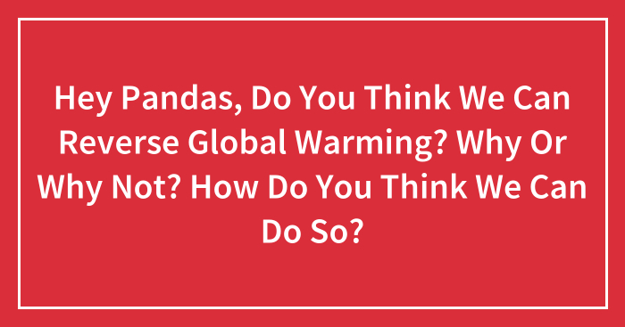 Hey Pandas, Do You Think We Can Reverse Global Warming? Why Or Why Not? How Do You Think We Can Do So?