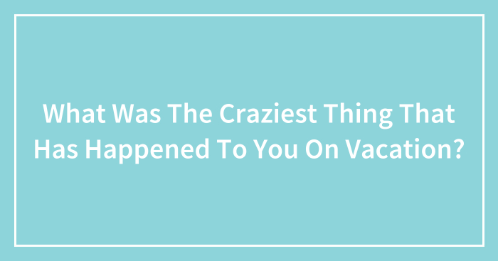 What Was The Craziest Thing That Has Happened To You On Vacation?