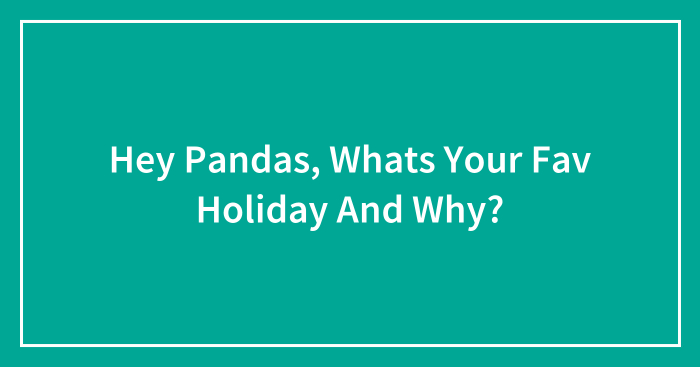 Hey Pandas, Whats Your Fav Holiday And Why?