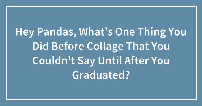 Hey Pandas, What’s One Thing You Did Before Collage That You Couldn’t Say Until After You Graduated? (Closed)
