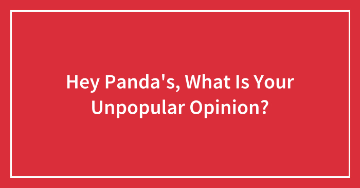 Hey Panda’s, What Is Your Unpopular Opinion?
