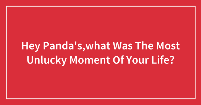 Hey Panda’s,what Was The Most Unlucky Moment Of Your Life?
