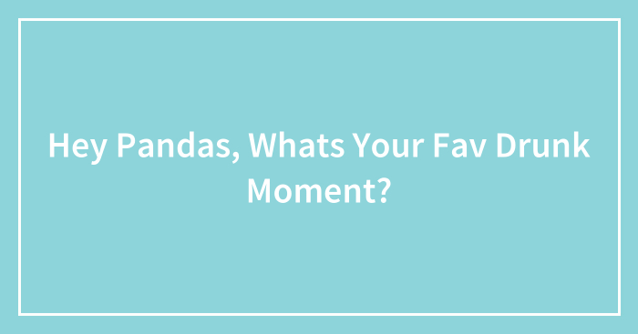Hey Pandas, Whats Your Fav Drunk Moment?