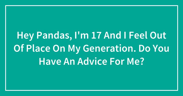 Hey Pandas, I’m 17 And I Feel Out Of Place On My Generation. Do You Have An Advice For Me?