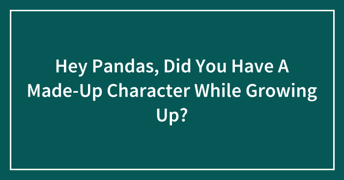 Hey Pandas, Did You Have A Made-Up Character While Growing Up? (Closed)