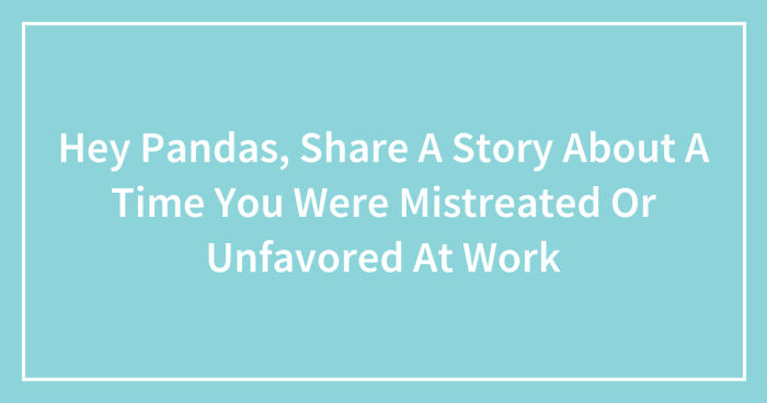 Hey Pandas, Share A Story About A Time You Were Mistreated Or Unfavored At Work (Closed)