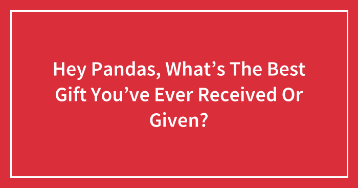 Hey Pandas, What’s The Best Gift You’ve Ever Received Or Given? (Closed)