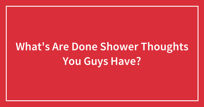 What’s Are Done Shower Thoughts You Guys Have?