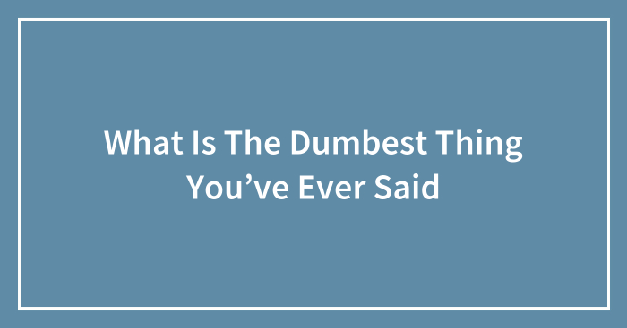 What Is The Dumbest Thing You’ve Ever Said