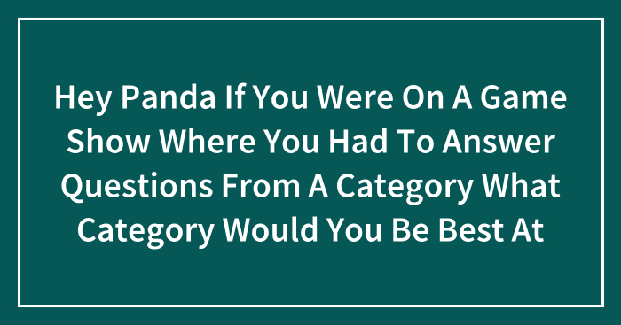 Hey Panda If You Were On A Game Show Where You Had To Answer Questions From A Category What Category Would You Be Best At