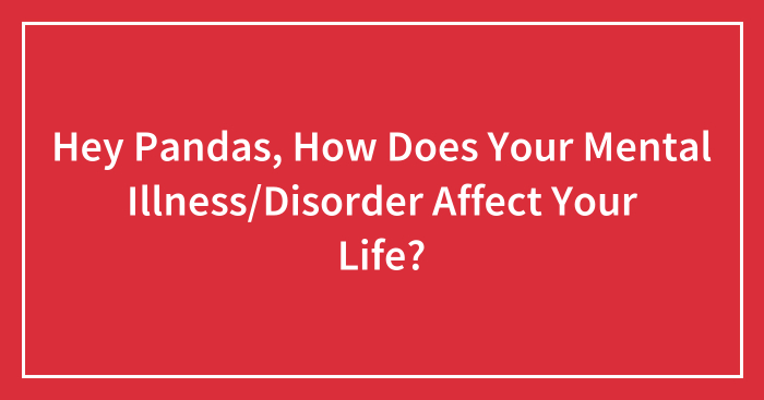 Hey Pandas, How Does Your Mental Illness/Disorder Affect Your Life? (Closed)