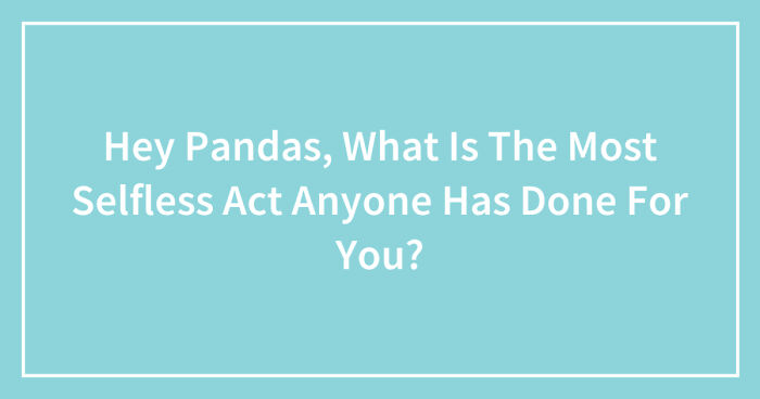 Hey Pandas, What Is The Most Selfless Act Anyone Has Done For You? (Closed)