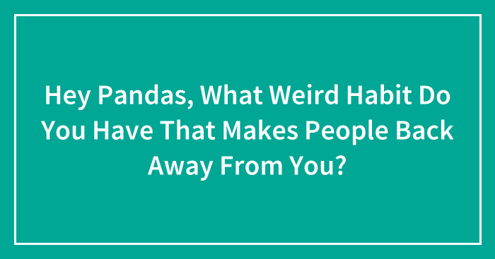 Hey Pandas, What Weird Habit Do You Have That Makes People Back Away From You? (Closed)
