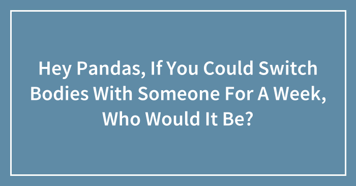 Hey Pandas, If You Could Switch Bodies With Someone For A Week, Who Would It Be? (Closed)