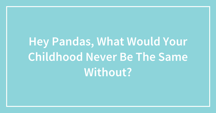 Hey Pandas, What Would Your Childhood Never Be The Same Without? (Closed)