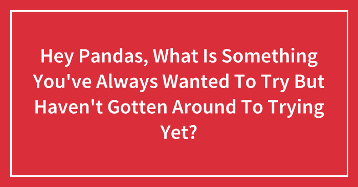 Hey Pandas, What Is Something You’ve Always Wanted To Try But Haven’t Gotten Around To Trying Yet? (Closed)