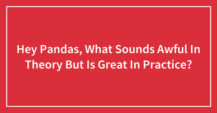 Hey Pandas, What Sounds Awful In Theory But Is Great In Practice? (Closed)
