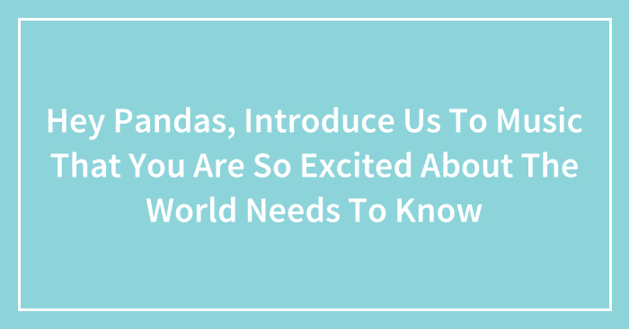 Hey Pandas, Introduce Us To Music That You Are So Excited About The World Needs To Know (Closed)