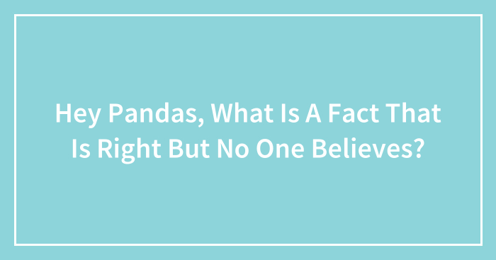 Hey Pandas, What Is A Fact That Is Right But No One Believes? (Closed)