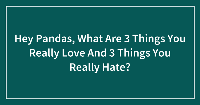 Hey Pandas, What Are 3 Things You Really Love And 3 Things You Really Hate? (Closed)