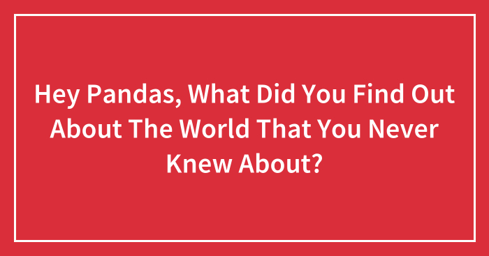 Hey Pandas, What Did You Find Out About The World That You Never Knew About? (Closed)