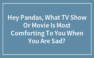 Hey Pandas, What TV Show Or Movie Is Most Comforting To You When You Are Sad?