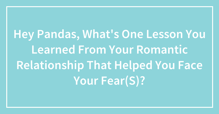 Hey Pandas, What’s One Lesson You Learned From Your Romantic Relationship That Helped You Face Your Fear(S)? (Closed)