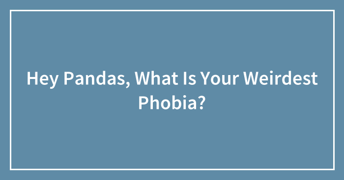 Hey Pandas, What Is Your Weirdest Phobia? (Closed)