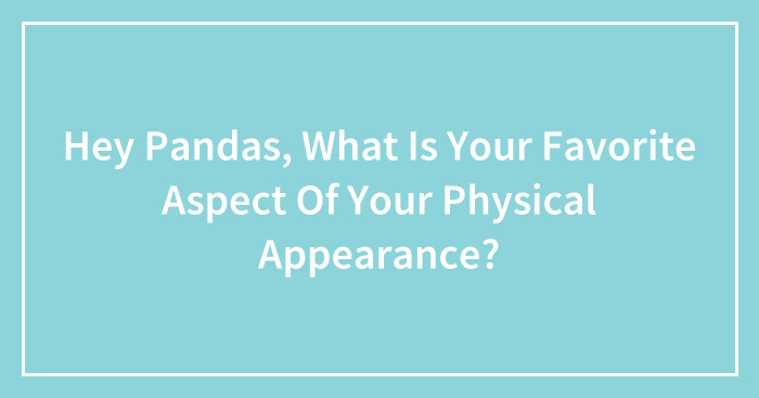 Hey Pandas, What Is Your Favorite Aspect Of Your Physical Appearance? (Closed)