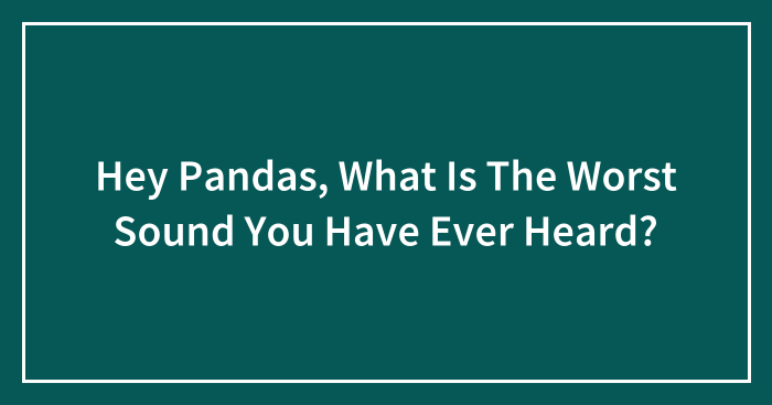 Hey Pandas, What Is The Worst Sound You Have Ever Heard? (Closed)