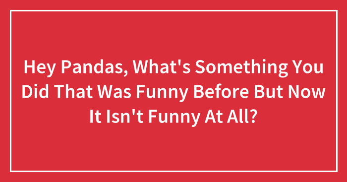 Hey Pandas, What’s Something You Did That Was Funny Before But Now It Isn’t Funny At All? (Closed)