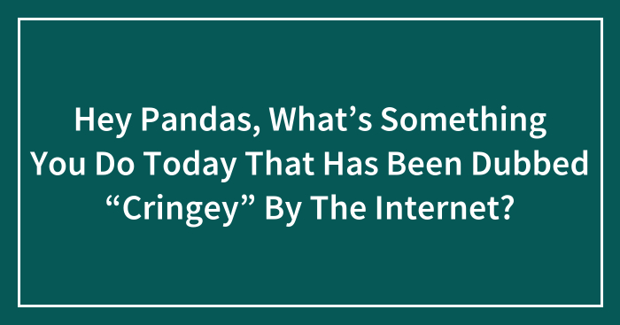 Hey Pandas, What’s Something You Do Today That Has Been Dubbed “Cringey” By The Internet? (Closed)