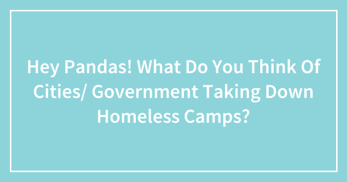 Hey Pandas! What Do You Think Of Cities/ Government Taking Down Homeless Camps?