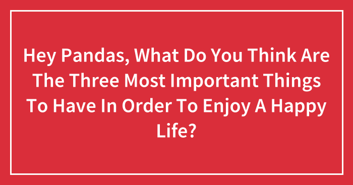 Hey Pandas, What Do You Think Are The Three Most Important Things To Have In Order To Enjoy A Happy Life? (Closed)