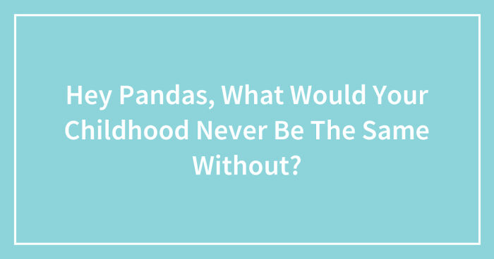 Hey Pandas, What Would Your Childhood Never Be The Same Without? (Closed)