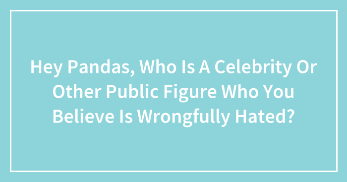 Hey Pandas, Who Is A Celebrity Or Other Public Figure Who You Believe Is Wrongfully Hated?