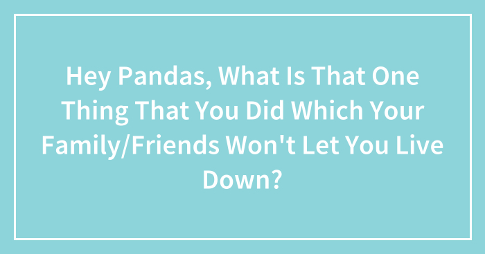 Hey Pandas, What Is That One Thing That You Did Which Your Family/Friends Won’t Let You Live Down?