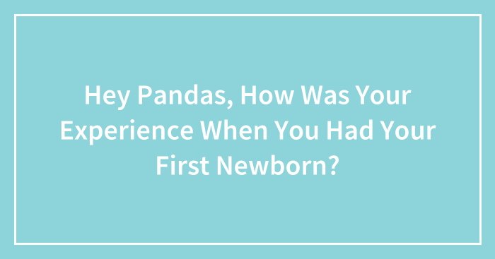Hey Pandas, How Was Your Experience When You Had Your First Newborn? (Closed)