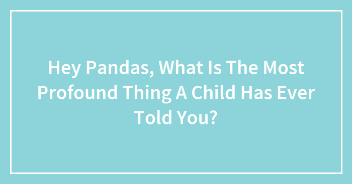 Hey Pandas, What Is The Most Profound Thing A Child Has Ever Told You? (Closed)