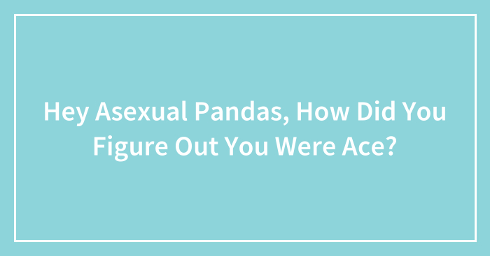 Hey Asexual Pandas, How Did You Figure Out You Were Ace?
