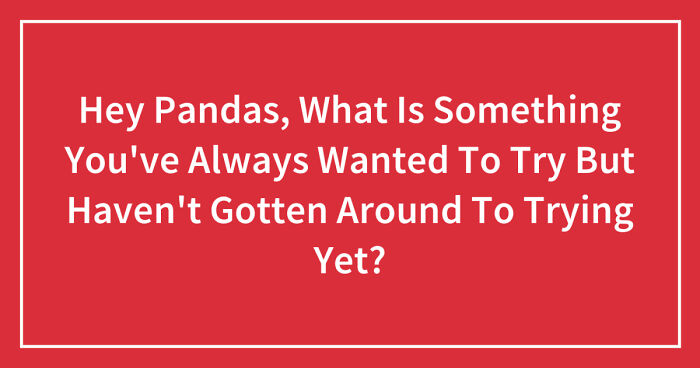 Hey Pandas, What Is Something You’ve Always Wanted To Try But Haven’t Gotten Around To Trying Yet? (Closed)