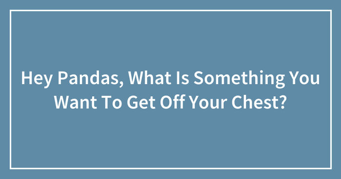 Hey Pandas, What Is Something You Want To Get Off Your Chest? (Closed)