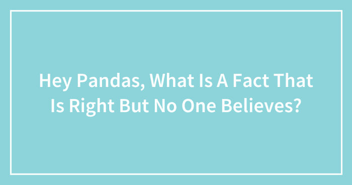 Hey Pandas, What Is A Fact That Is Right But No One Believes? (Closed)