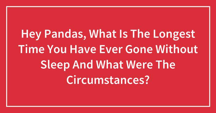 Hey Pandas, What Is The Longest Time You Have Ever Gone Without Sleep And What Were The Circumstances? (Closed)