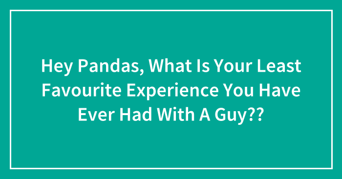 Hey Pandas, What Is Your Least Favourite Experience You Have Ever Had With A Guy?? (Closed)