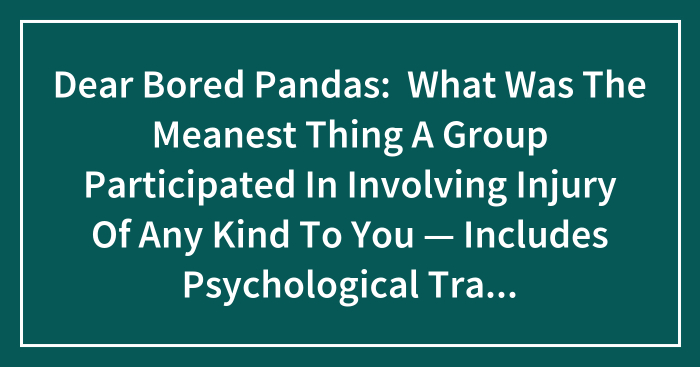 Dear Bored Pandas: What Was The Meanest Thing A Group Participated In Involving Injury Of Any Kind To You — Includes Psychological Trauma?