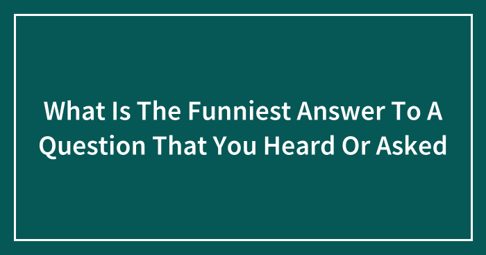 What Is The Funniest Answer To A Question That You Heard Or Asked