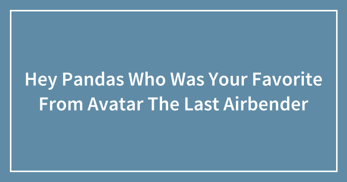 Hey Pandas Who Was Your Favorite From Avatar The Last Airbender