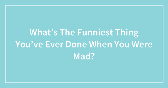 What’s The Funniest Thing You’ve Ever Done When You Were Mad?