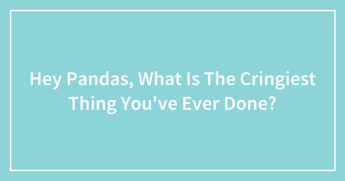 Hey Pandas, What Is The Cringiest Thing You’ve Ever Done?